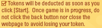 Tokens will be deducted as soon as you click [Start].  Once game is in progress, do not click the back button nor close the webpage to avoid losing your token.
